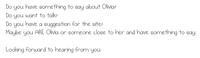 Do you have something to say about Olivia?
Do you want to talk?
Do you have a suggestion for the site?
Maybe you ARE Olivia or someone close to her and have something to say.
Looking forward to hearing from you.