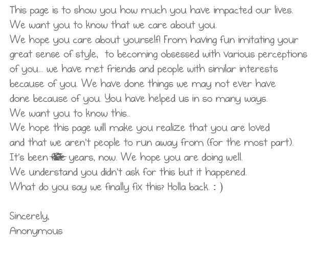 This page is to show you how much you have
impacted our lives. We want you to know that
we care about you. We hope you care about
yourself! From having fun imitating your great
sense of style, to becoming obsessed with
various perceptions of you... we have met friends
and people with similar interests because of you...
We have done things we may not ever have done
because of you. You have helped us in so many ways.
We want you to know this.. We hope this page
will make you realize that you are loved and that we
aren't people to run away from (for the most part) .
It's been five years, now. We hope you are doing well.
We understand you didn't ask for this but it happened.
What do you say we finally fix this? Holla back. : )
Sincerely,
Anonymous