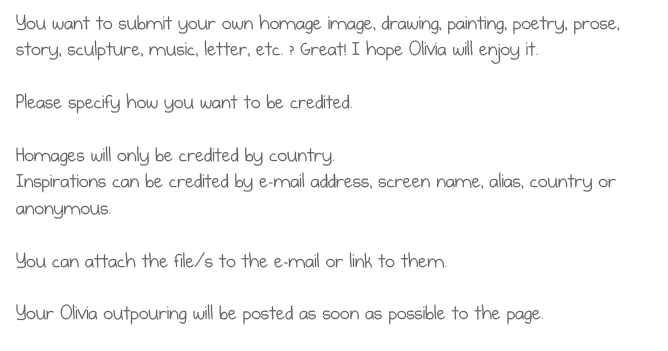 You want to submit your own homage image, drawing, painting, poetry, prose,
story, sculpture, music, etc. ? Great! I hope Olivia will enjoy it.
Please specify how you want to be credited.
Homages will only be credited by country.
Inspirations can be credited by e-mail address, screen name, alias, country or
anonymous.
You can attach the file/s to the e-mail or link to them.
Your Olivia outpouring will be posted as soon as possible to the page.