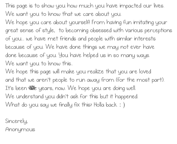 This page is to show you how much you have 
          impacted our lives. We want you to know that 
          we care about you. We hope you care about 
          yourself! From having fun imitating your great 
          sense of style,  to becoming obsessed with 
          various perceptions of you... we have met friends 
          and people with similar interests because of you... 
          We have done things we may not ever have done 
          because of you. You have helped us in so many ways. 
          We want you to know this.. We hope this page 
          will make you realize that you are loved and that we 
          aren't people to run away from (for the most part) . 
          It's been five years, now. We hope you are doing well. 
          We understand you didn't ask for this but it happened. 
          What do you say we finally fix this? Holla back. : )
          Sincerely,
          Anonymous